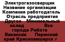 Электрогазосварщик › Название организации ­ Компания-работодатель › Отрасль предприятия ­ Другое › Минимальный оклад ­ 15 000 - Все города Работа » Вакансии   . Пермский край,Красновишерск г.